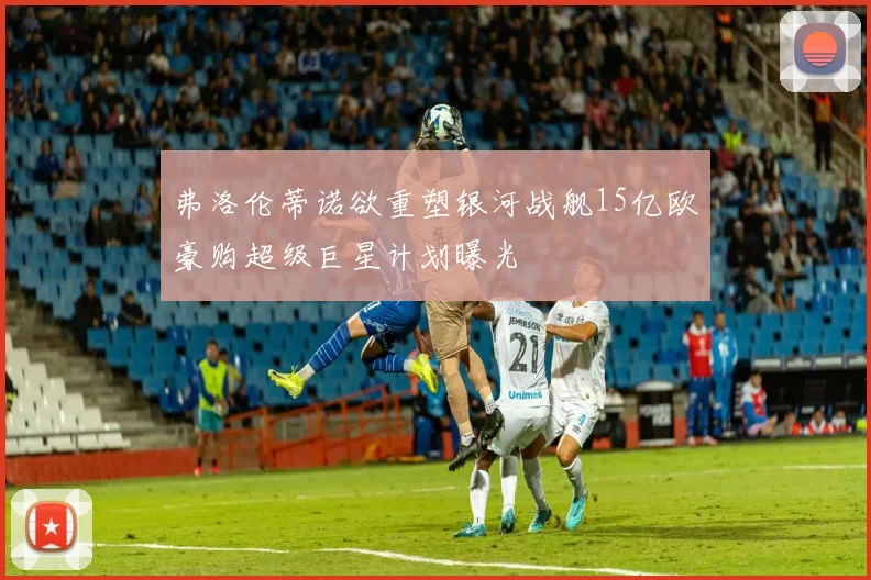 弗洛伦蒂诺欲重塑银河战舰15亿欧豪购超级巨星计划曝光