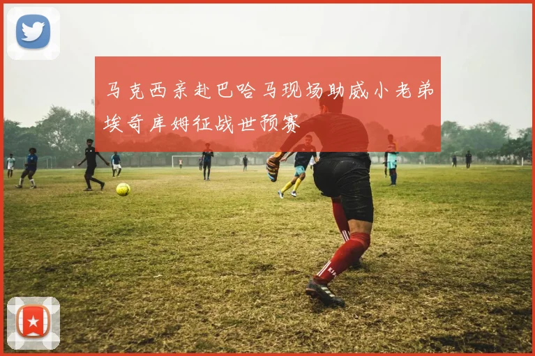 马克西亲赴巴哈马现场助威小老弟埃奇库姆征战世预赛