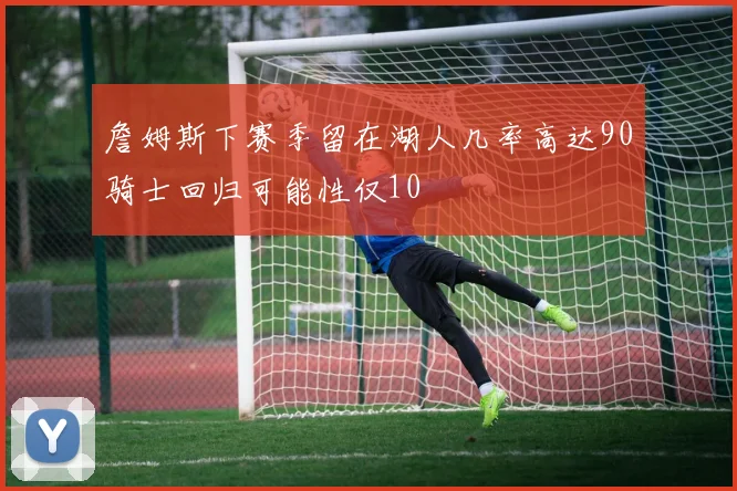 詹姆斯下赛季留在湖人几率高达90骑士回归可能性仅10