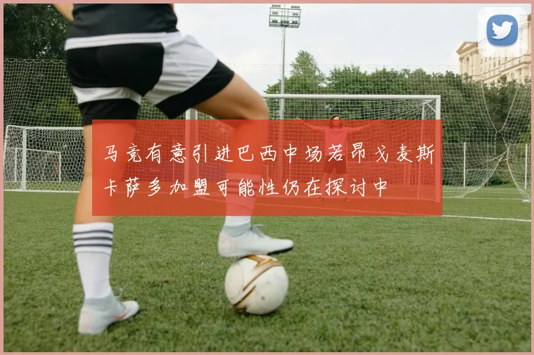 马竞有意引进巴西中场若昂戈麦斯卡萨多加盟可能性仍在探讨中