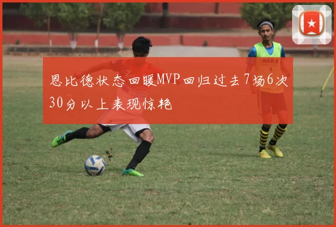 恩比德状态回暖MVP回归过去7场6次30分以上表现惊艳