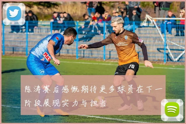 陈涛赛后感慨期待更多球员在下一阶段展现实力与担当
