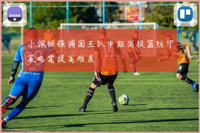 小佩顿强调国王队中距离投篮防守策略需提高难度