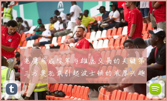 老鹰或成绿军与雄鹿交易的关键第三方奥孔武引起波士顿的浓厚兴趣