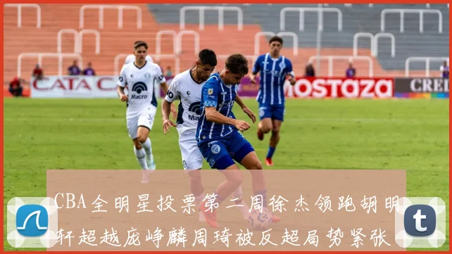 CBA全明星投票第二周徐杰领跑胡明轩超越庞峥麟周琦被反超局势紧张
