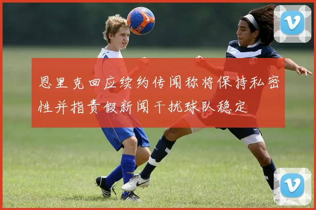 恩里克回应续约传闻称将保持私密性并指责假新闻干扰球队稳定