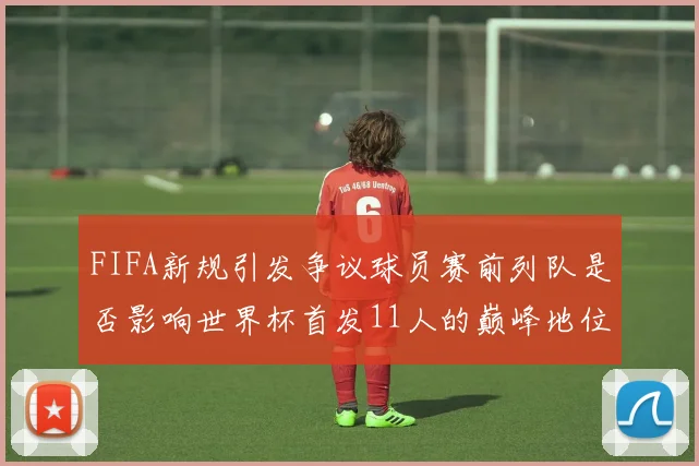 FIFA新规引发争议球员赛前列队是否影响世界杯首发11人的巅峰地位