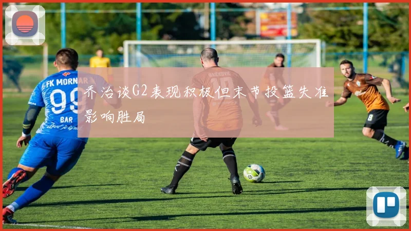 乔治谈G2表现积极但末节投篮失准影响胜局