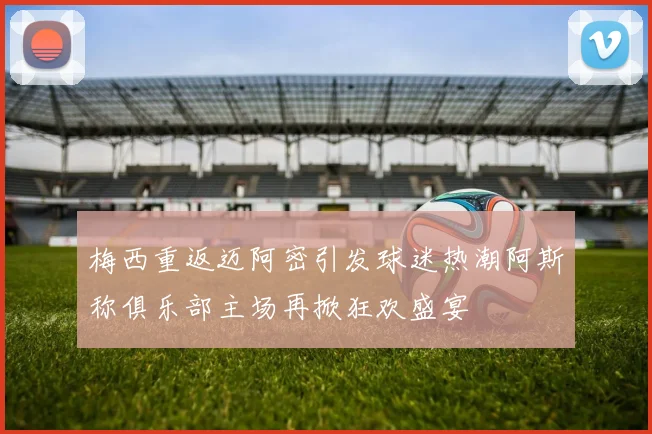 梅西重返迈阿密引发球迷热潮阿斯称俱乐部主场再掀狂欢盛宴