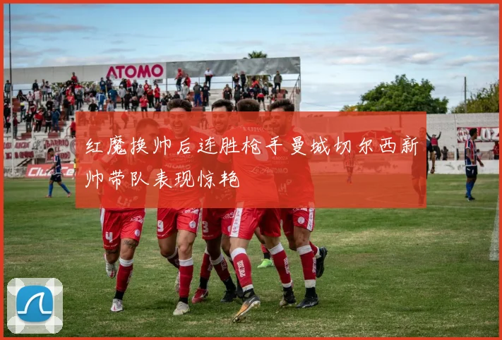 红魔换帅后连胜枪手曼城切尔西新帅带队表现惊艳