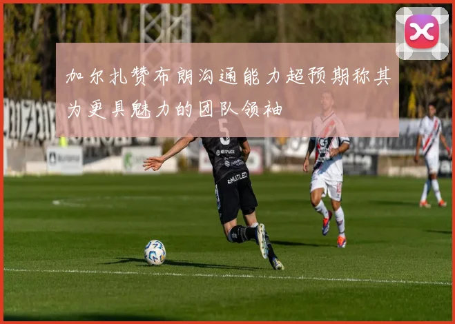 加尔扎赞布朗沟通能力超预期称其为更具魅力的团队领袖