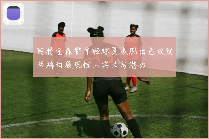 阿特金森赞年轻球员表现出色攻防两端均展现惊人实力与潜力