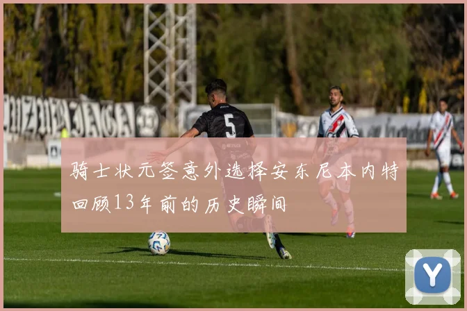 骑士状元签意外选择安东尼本内特回顾13年前的历史瞬间