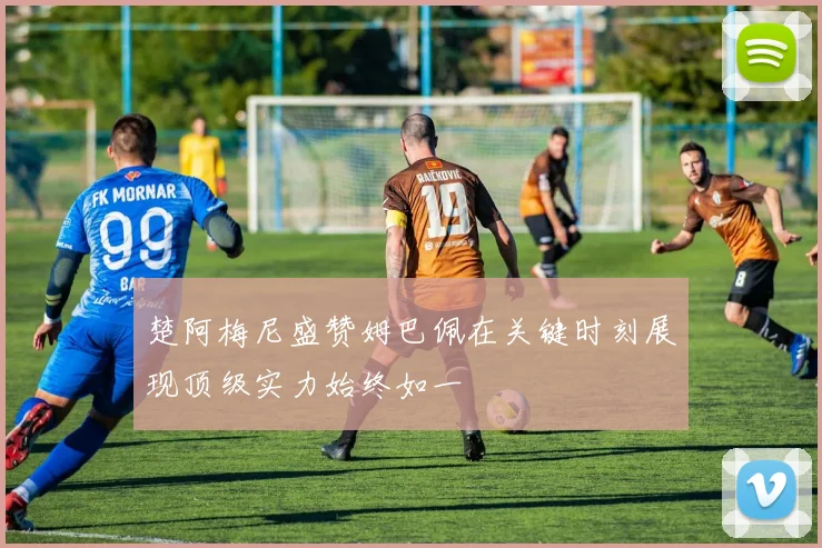 楚阿梅尼盛赞姆巴佩在关键时刻展现顶级实力始终如一