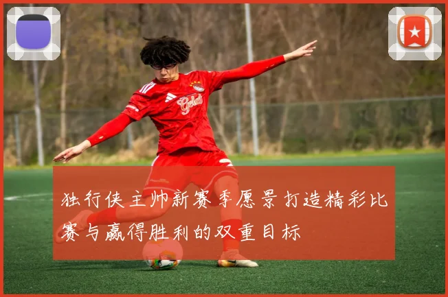 独行侠主帅新赛季愿景打造精彩比赛与赢得胜利的双重目标