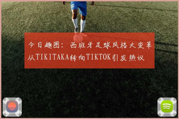 今日趣图：西班牙足球风格大变革从TIKITAKA转向TIKTOK引发热议