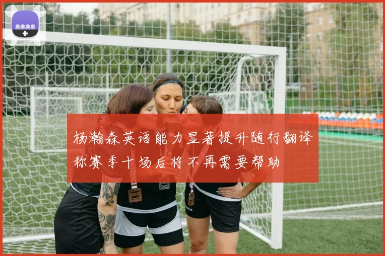 杨瀚森英语能力显著提升随行翻译称赛季十场后将不再需要帮助
