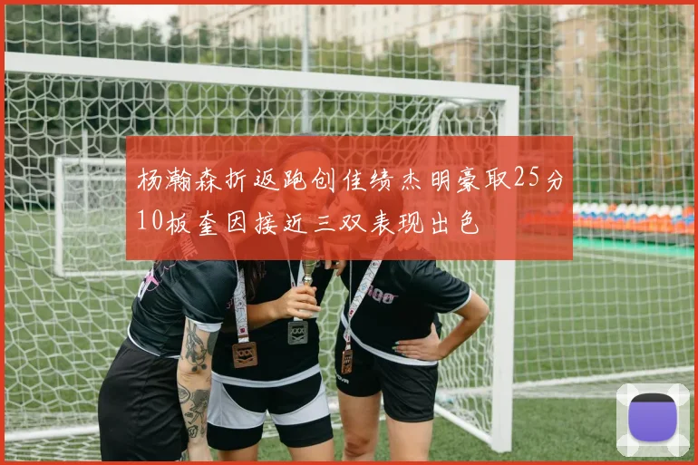 杨瀚森折返跑创佳绩杰明豪取25分10板奎因接近三双表现出色
