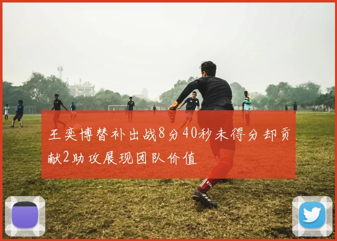 王奕博替补出战8分40秒未得分却贡献2助攻展现团队价值