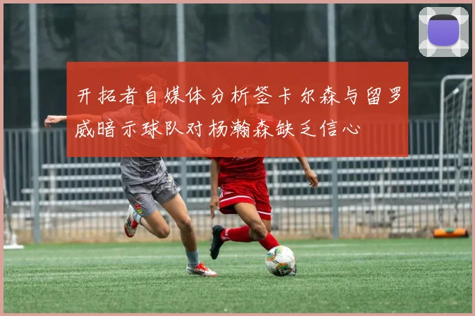 开拓者自媒体分析签卡尔森与留罗威暗示球队对杨瀚森缺乏信心