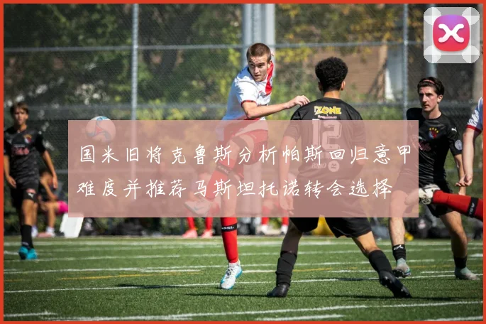 国米旧将克鲁斯分析帕斯回归意甲难度并推荐马斯坦托诺转会选择