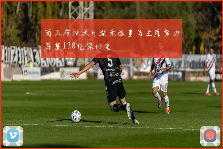 商人布拉沃计划竞选皇马主席努力筹集178亿保证金