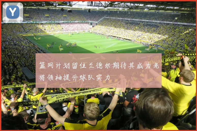 篮网计划留住兰德尔期待其成为老将领袖提升球队实力