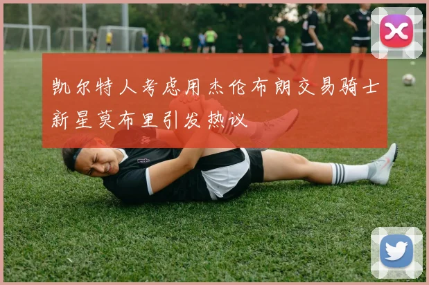 凯尔特人考虑用杰伦布朗交易骑士新星莫布里引发热议